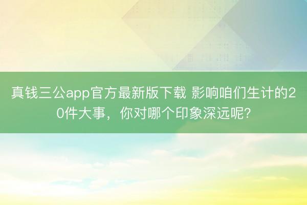 真钱三公app官方最新版下载 影响咱们生计的20件大事，你对哪个印象深远呢？