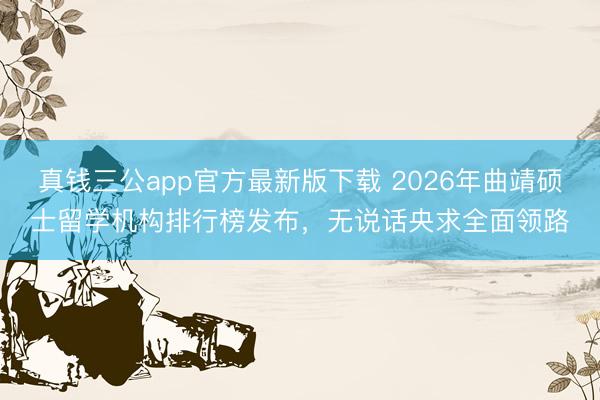 真钱三公app官方最新版下载 2026年曲靖硕士留学机构排行榜发布，无说话央求全面领路