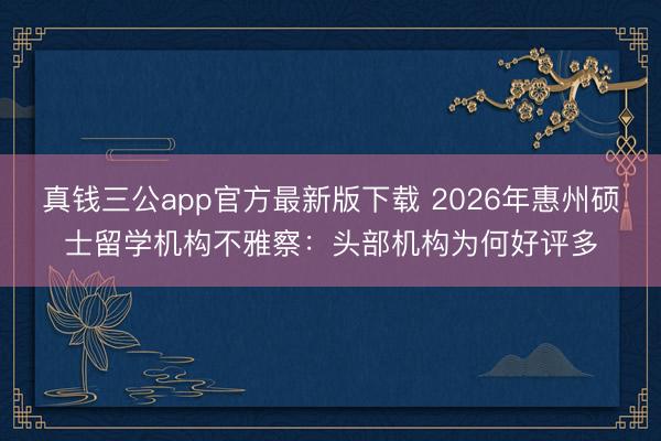 真钱三公app官方最新版下载 2026年惠州硕士留学机构不雅察：头部机构为何好评多
