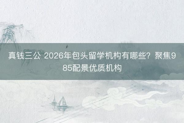 真钱三公 2026年包头留学机构有哪些？聚焦985配景优质机构