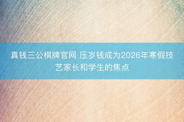 真钱三公棋牌官网 压岁钱成为2026年寒假技艺家长和学生的焦点