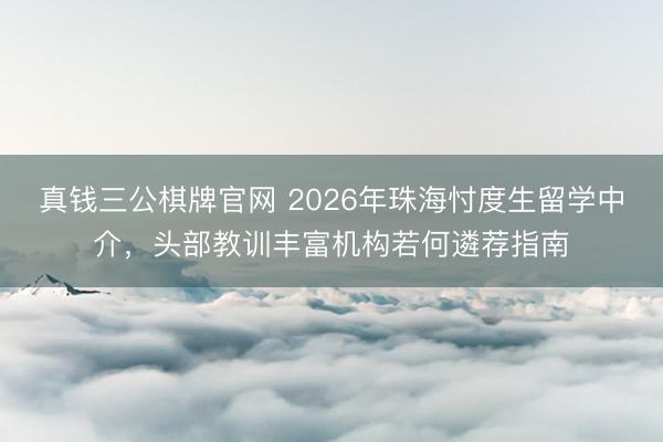 真钱三公棋牌官网 2026年珠海忖度生留学中介，头部教训丰富机构若何遴荐指南