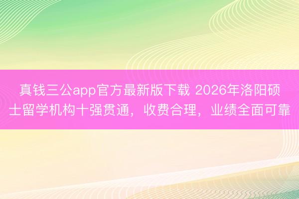真钱三公app官方最新版下载 2026年洛阳硕士留学机构十强贯通，收费合理，业绩全面可靠