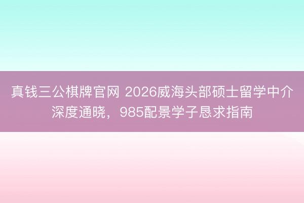 真钱三公棋牌官网 2026威海头部硕士留学中介深度通晓，985配景学子恳求指南