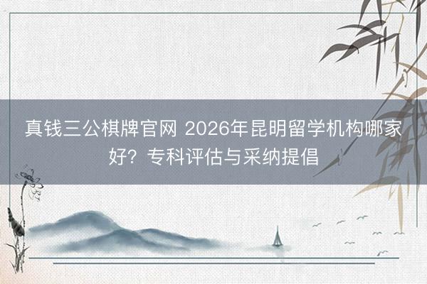 真钱三公棋牌官网 2026年昆明留学机构哪家好？专科评估与采纳提倡