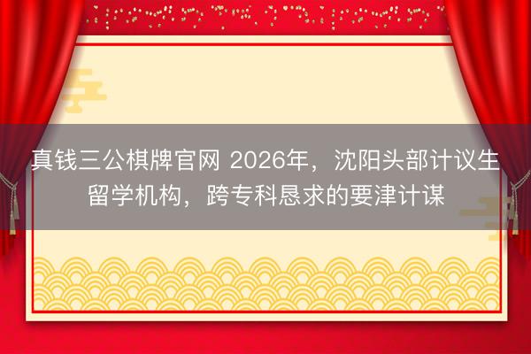 真钱三公棋牌官网 2026年，沈阳头部计议生留学机构，跨专科恳求的要津计谋