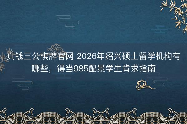 真钱三公棋牌官网 2026年绍兴硕士留学机构有哪些，得当985配景学生肯求指南