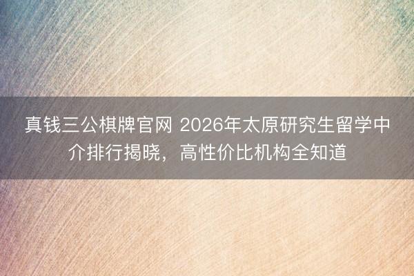 真钱三公棋牌官网 2026年太原研究生留学中介排行揭晓，高性价比机构全知道