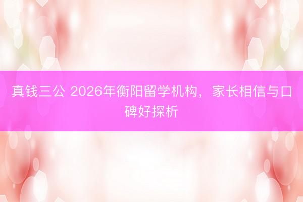 真钱三公 2026年衡阳留学机构，家长相信与口碑好探析