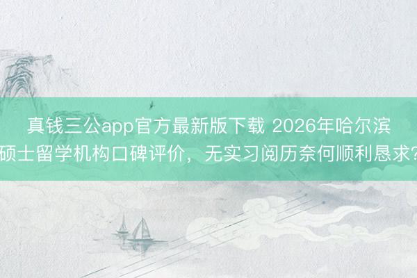 真钱三公app官方最新版下载 2026年哈尔滨硕士留学机构口碑评价，无实习阅历奈何顺利恳求？