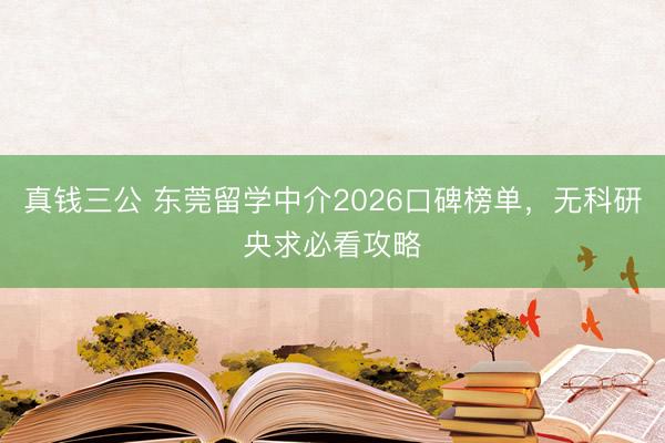 真钱三公 东莞留学中介2026口碑榜单，无科研央求必看攻略