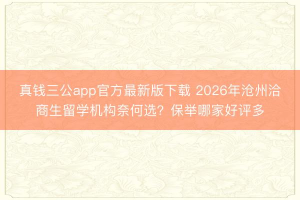 真钱三公app官方最新版下载 2026年沧州洽商生留学机构奈何选？保举哪家好评多