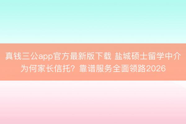 真钱三公app官方最新版下载 盐城硕士留学中介为何家长信托？靠谱服务全面领路2026