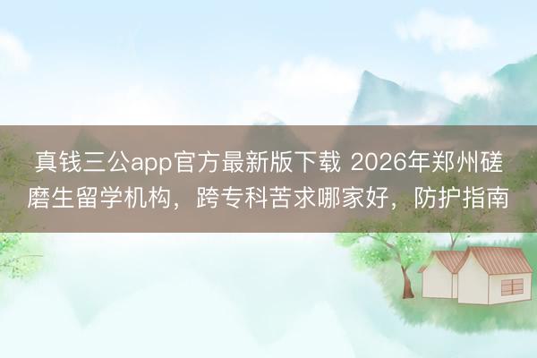 真钱三公app官方最新版下载 2026年郑州磋磨生留学机构，跨专科苦求哪家好，防护指南