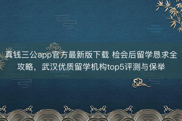 真钱三公app官方最新版下载 检会后留学恳求全攻略，武汉优质留学机构top5评测与保举