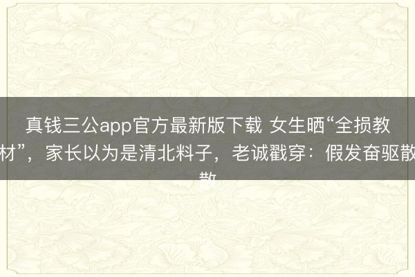 真钱三公app官方最新版下载 女生晒“全损教材”，家长以为是清北料子，老诚戳穿：假发奋驱散