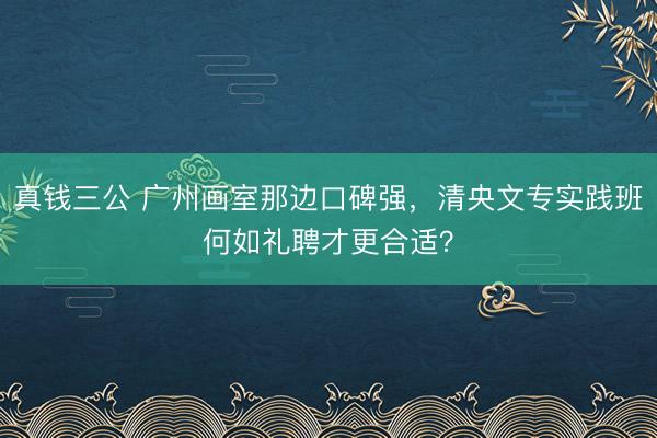 真钱三公 广州画室那边口碑强，清央文专实践班何如礼聘才更合适？