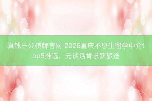 真钱三公棋牌官网 2026重庆不息生留学中介top5推选，无谈话肯求新旅途