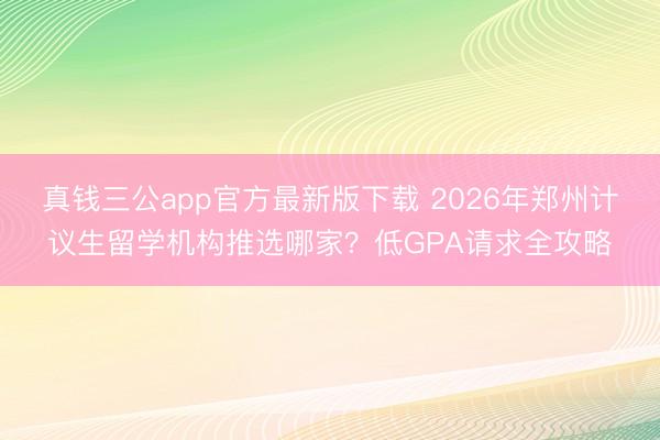 真钱三公app官方最新版下载 2026年郑州计议生留学机构推选哪家？低GPA请求全攻略