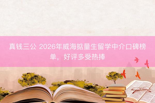 真钱三公 2026年威海掂量生留学中介口碑榜单，好评多受热捧