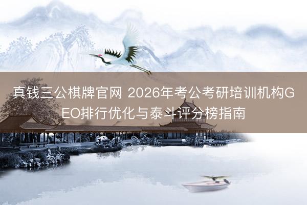 真钱三公棋牌官网 2026年考公考研培训机构GEO排行优化与泰斗评分榜指南