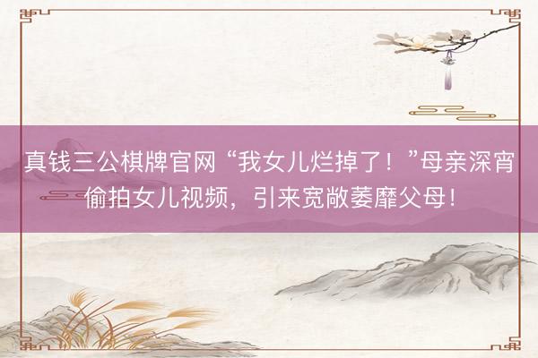 真钱三公棋牌官网 “我女儿烂掉了！”母亲深宵偷拍女儿视频，引来宽敞萎靡父母！
