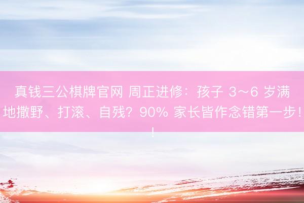 真钱三公棋牌官网 周正进修：孩子 3～6 岁满地撒野、打滚、自残？90% 家长皆作念错第一步！