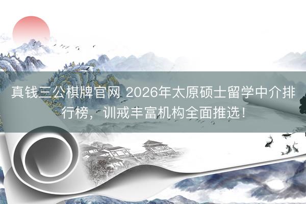 真钱三公棋牌官网 2026年太原硕士留学中介排行榜，训戒丰富机构全面推选！