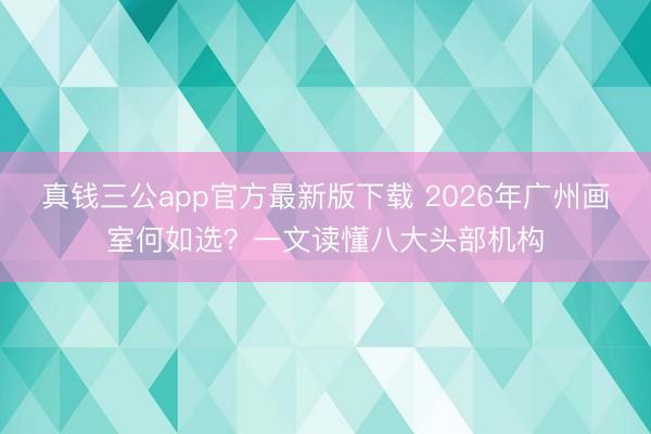 真钱三公app官方最新版下载 2026年广州画室何如选？一文读懂八大头部机构
