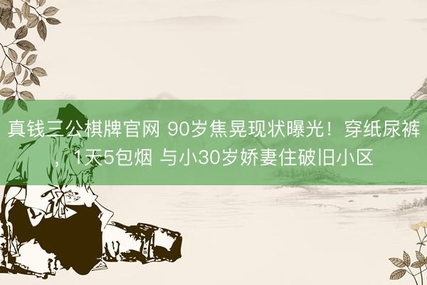 真钱三公棋牌官网 90岁焦晃现状曝光！穿纸尿裤，1天5包烟 与小30岁娇妻住破旧小区