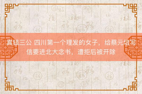 真钱三公 四川第一个理发的女子，给蔡元培写信要进北大念书，遭拒后被开除
