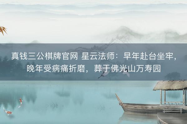 真钱三公棋牌官网 星云法师：早年赴台坐牢，晚年受病痛折磨，葬于佛光山万寿园