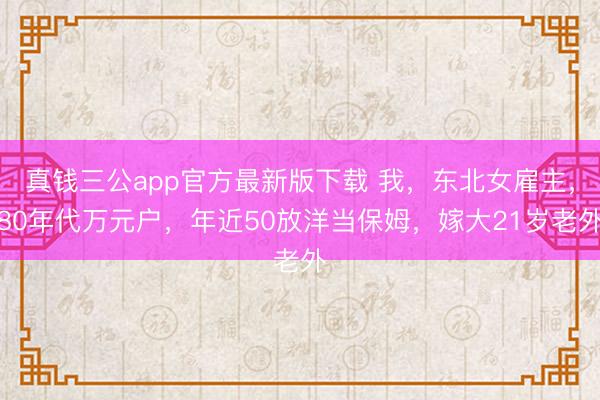 真钱三公app官方最新版下载 我，东北女雇主，80年代万元户，年近50放洋当保姆，嫁大21岁老外
