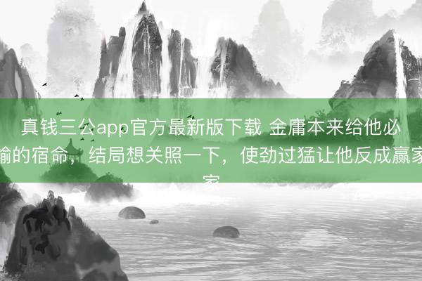 真钱三公app官方最新版下载 金庸本来给他必输的宿命，结局想关照一下，使劲过猛让他反成赢家