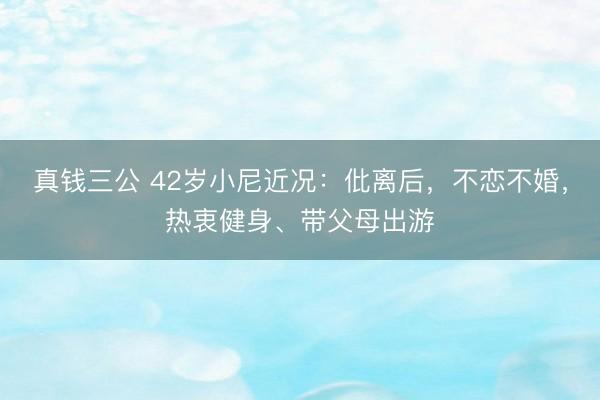 真钱三公 42岁小尼近况：仳离后，不恋不婚，热衷健身、带父母出游