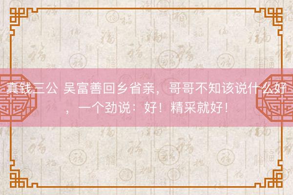 真钱三公 吴富善回乡省亲，哥哥不知该说什么好，一个劲说：好！精采就好！