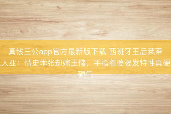 真钱三公app官方最新版下载 西班牙王后莱蒂王人亚：情史乖张却嫁王储，手指着婆婆发特性真硬气