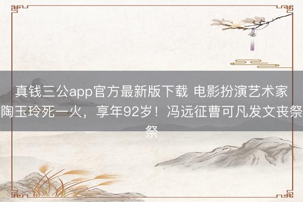 真钱三公app官方最新版下载 电影扮演艺术家陶玉玲死一火，享年92岁！冯远征曹可凡发文丧祭