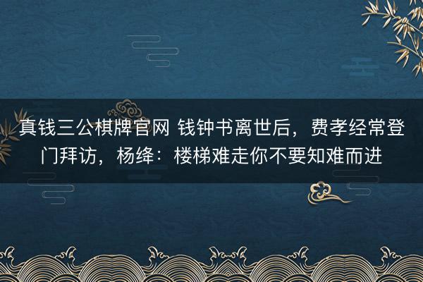 真钱三公棋牌官网 钱钟书离世后，费孝经常登门拜访，杨绛：楼梯难走你不要知难而进
