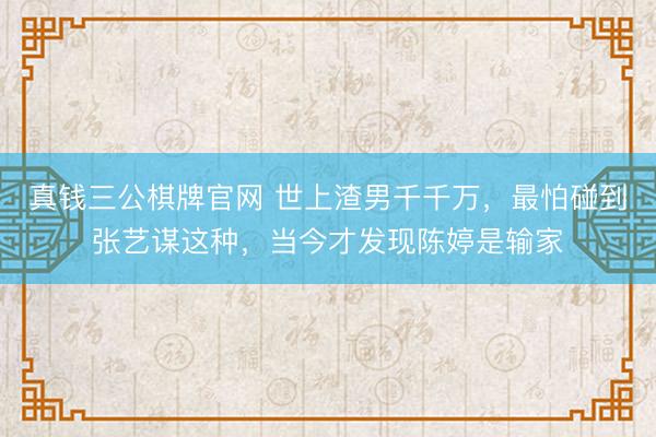 真钱三公棋牌官网 世上渣男千千万，最怕碰到张艺谋这种，当今才发现陈婷是输家