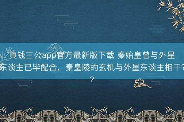 真钱三公app官方最新版下载 秦始皇曾与外星东谈主已毕配合,秦皇陵的玄机与外星东谈主相干?