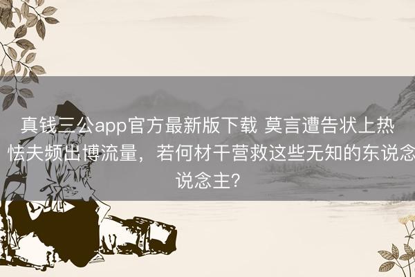 真钱三公app官方最新版下载 莫言遭告状上热搜，怯夫频出博流量，若何材干营救这些无知的东说念主？