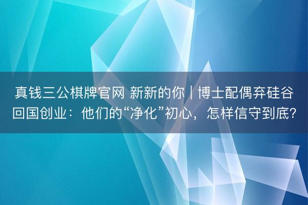 真钱三公棋牌官网 新新的你 | 博士配偶弃硅谷回国创业：他们的“净化”初心，怎样信守到底？