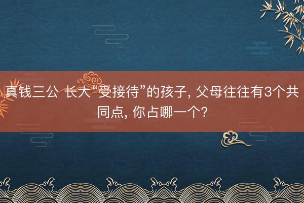 真钱三公 长大“受接待”的孩子， 父母往往有3个共同点， 你占哪一个?