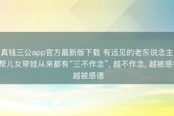 真钱三公app官方最新版下载 有远见的老东说念主， 帮儿女带娃从来都有“三不作念”， 越不作念， 越被感德
