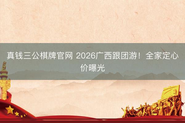 真钱三公棋牌官网 2026广西跟团游!全家定心价曝光