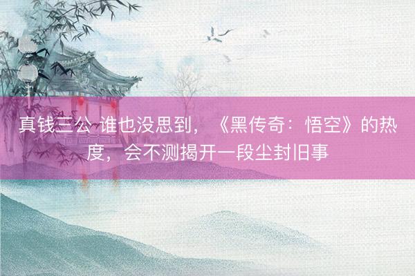 真钱三公 谁也没思到，《黑传奇：悟空》的热度，会不测揭开一段尘封旧事