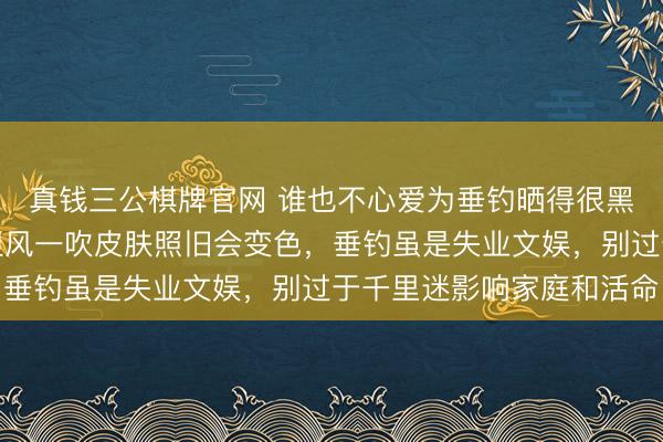 真钱三公棋牌官网 谁也不心爱为垂钓晒得很黑,皆选拔保护步调,但风一吹皮肤照旧会变色,垂钓虽是失业文娱,别过于千里迷影响家庭和活命