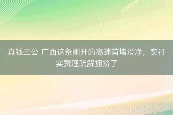 真钱三公 广西这条刚开的高速首堵澄净,实打实赞理疏解拥挤了