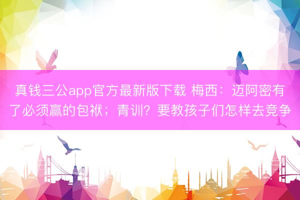 真钱三公app官方最新版下载 梅西：迈阿密有了必须赢的包袱；青训？要教孩子们怎样去竞争